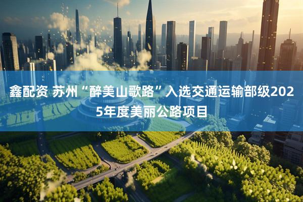 鑫配资 苏州“醉美山歌路”入选交通运输部级2025年度美丽公路项目