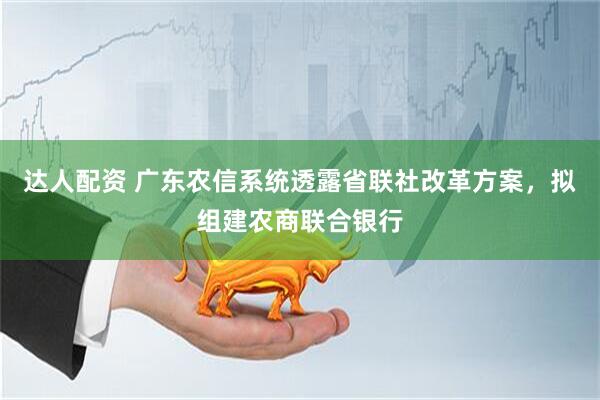达人配资 广东农信系统透露省联社改革方案，拟组建农商联合银行
