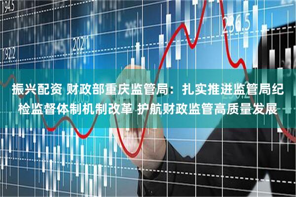 振兴配资 财政部重庆监管局：扎实推进监管局纪检监督体制机制改革 护航财政监管高质量发展