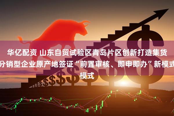 华亿配资 山东自贸试验区青岛片区创新打造集货分销型企业原产地签证“前置审核、即申即办”新模式