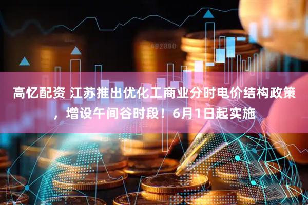 高忆配资 江苏推出优化工商业分时电价结构政策，增设午间谷时段！6月1日起实施