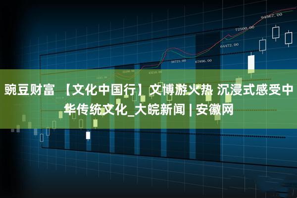 豌豆财富 【文化中国行】文博游火热 沉浸式感受中华传统文化_大皖新闻 | 安徽网