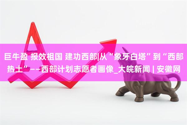 巨牛盈 报效祖国 建功西部|从“象牙白塔”到“西部热土”——西部计划志愿者画像_大皖新闻 | 安徽网