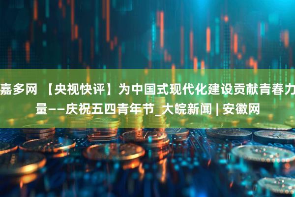 嘉多网 【央视快评】为中国式现代化建设贡献青春力量——庆祝五四青年节_大皖新闻 | 安徽网