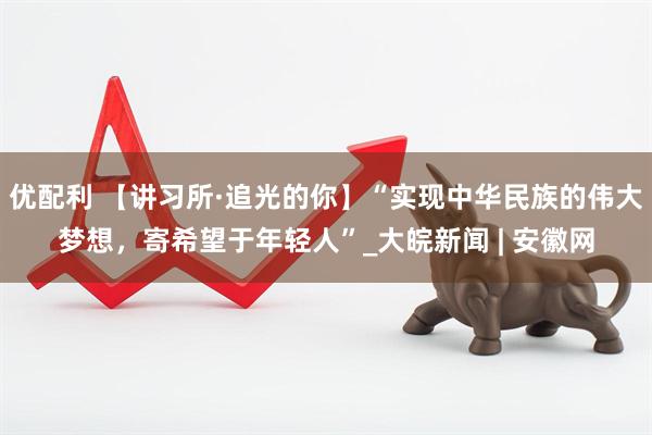 优配利 【讲习所·追光的你】“实现中华民族的伟大梦想，寄希望于年轻人”_大皖新闻 | 安徽网