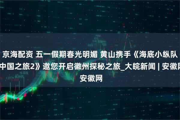 京海配资 五一假期春光明媚 黄山携手《海底小纵队·中国之旅2》邀您开启徽州探秘之旅_大皖新闻 | 安徽网