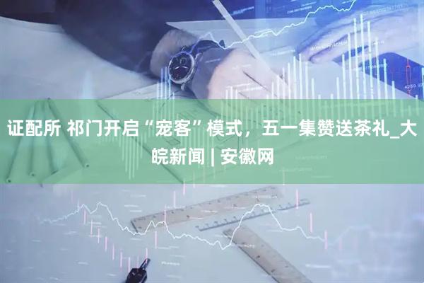 证配所 祁门开启“宠客”模式，五一集赞送茶礼_大皖新闻 | 安徽网