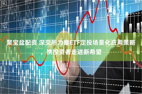 聚宝盆配资 深交所力推ETF定投场景化应用策略，携投资者走进新希望