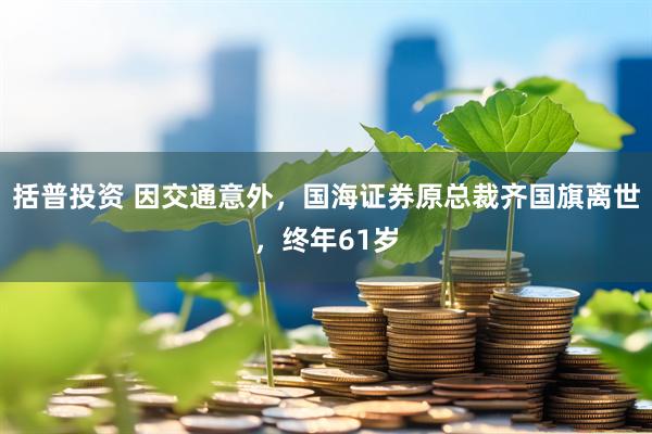 括普投资 因交通意外，国海证券原总裁齐国旗离世，终年61岁