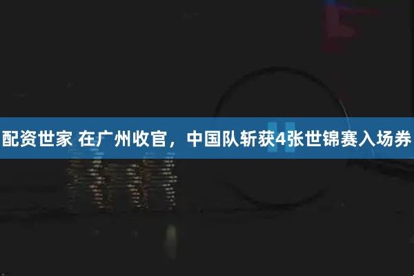 配资世家 在广州收官，中国队斩获4张世锦赛入场券