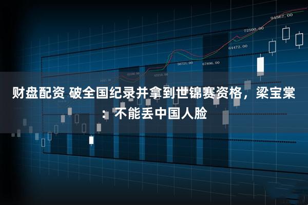 财盘配资 破全国纪录并拿到世锦赛资格，梁宝棠：不能丢中国人脸