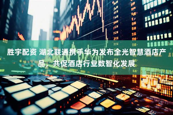 胜宇配资 湖北联通携手华为发布全光智慧酒店产品，共促酒店行业数智化发展