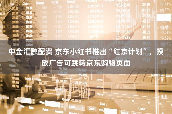 中金汇融配资 京东小红书推出“红京计划”，投放广告可跳转京东购物页面