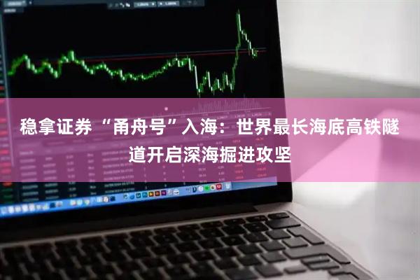 稳拿证券 “甬舟号”入海：世界最长海底高铁隧道开启深海掘进攻坚