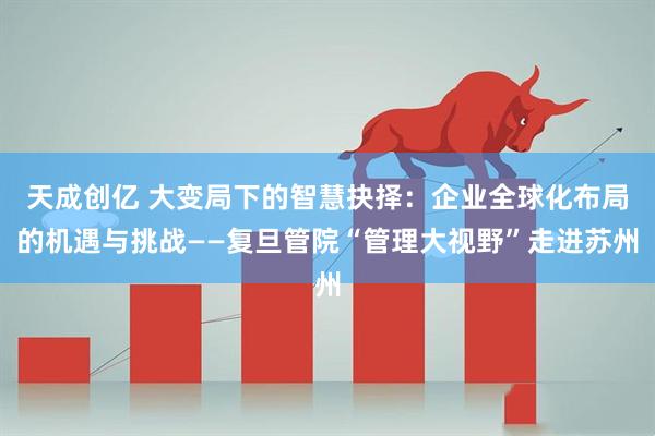 天成创亿 大变局下的智慧抉择：企业全球化布局的机遇与挑战——复旦管院“管理大视野”走进苏州