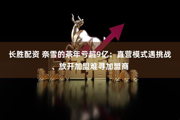 长胜配资 奈雪的茶年亏超9亿：直营模式遇挑战、放开加盟难寻加盟商