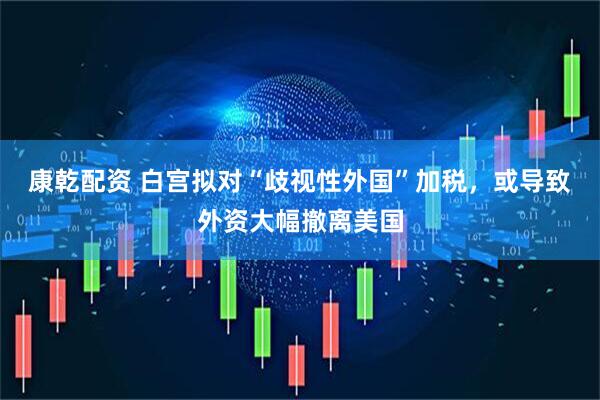 康乾配资 白宫拟对“歧视性外国”加税，或导致外资大幅撤离美国