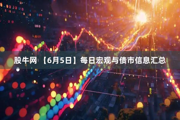 股牛网 【6月5日】每日宏观与债市信息汇总
