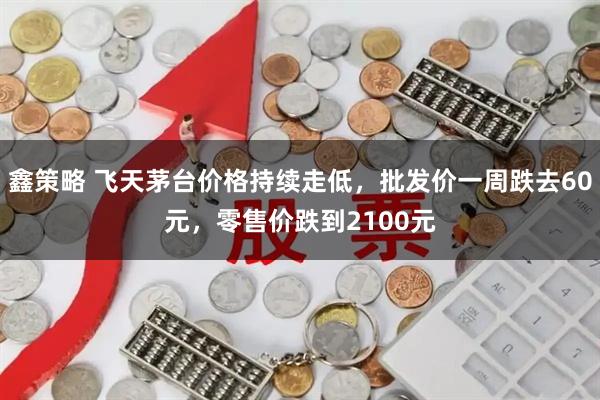 鑫策略 飞天茅台价格持续走低，批发价一周跌去60元，零售价跌到2100元