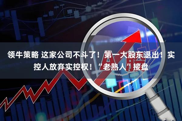 领牛策略 这家公司不斗了！第一大股东退出！实控人放弃实控权！“老熟人”接盘