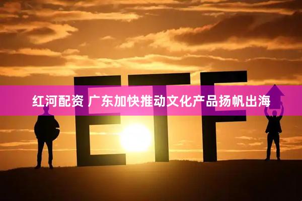 红河配资 广东加快推动文化产品扬帆出海