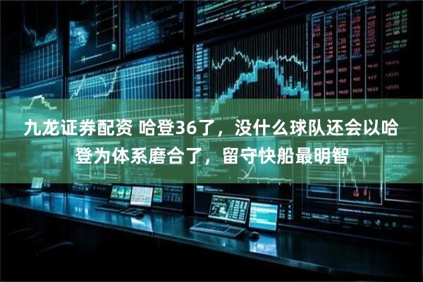 九龙证券配资 哈登36了，没什么球队还会以哈登为体系磨合了，留守快船最明智