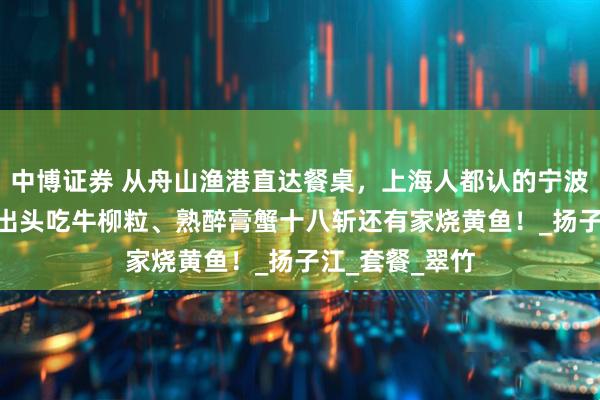 中博证券 从舟山渔港直达餐桌，上海人都认的宁波味！人均100出头吃牛柳粒、熟醉膏蟹十八斩还有家烧黄鱼！_扬子江_套餐_翠竹