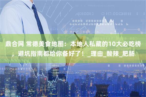 鼎合网 常德美食地图：本地人私藏的10大必吃榜，避坑指南都给你备好了！_理由_酸辣_肥肠