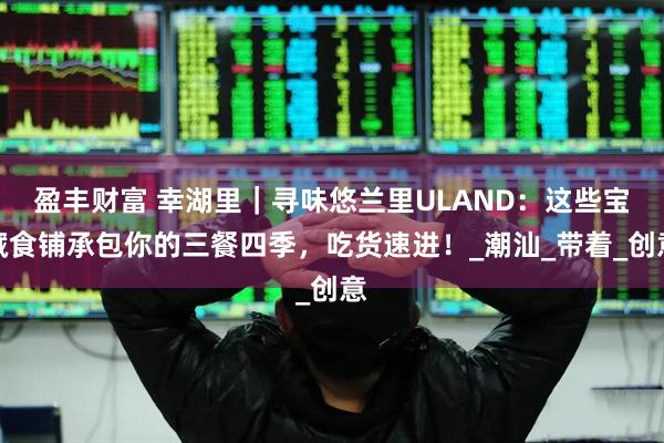 盈丰财富 幸湖里｜寻味悠兰里ULAND：这些宝藏食铺承包你的三餐四季，吃货速进！_潮汕_带着_创意