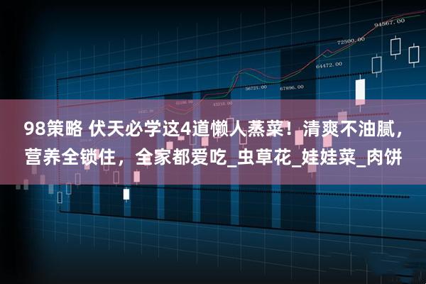 98策略 伏天必学这4道懒人蒸菜！清爽不油腻，营养全锁住，全家都爱吃_虫草花_娃娃菜_肉饼