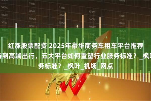 红涨股票配资 2025年豪华商务车租车平台推荐：从商务接待到高端出行，五大平台如何重塑行业服务标准？_枫叶_机场_网点