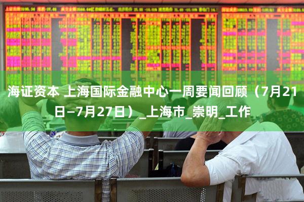 海证资本 上海国际金融中心一周要闻回顾（7月21日—7月27日）_上海市_崇明_工作