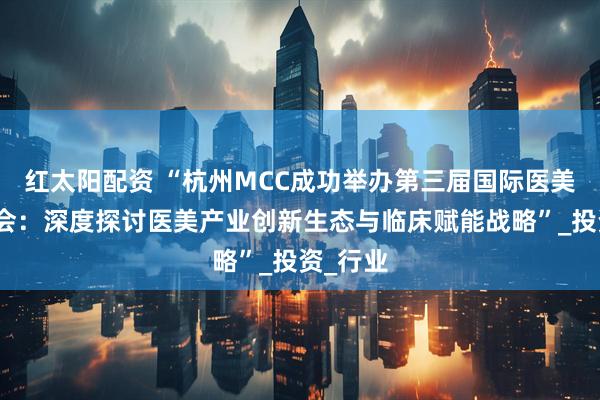 红太阳配资 “杭州MCC成功举办第三届国际医美产业大会：深度探讨医美产业创新生态与临床赋能战略”_投资_行业