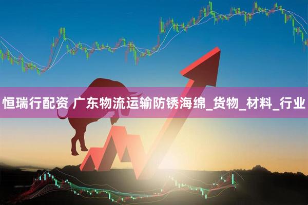 恒瑞行配资 广东物流运输防锈海绵_货物_材料_行业
