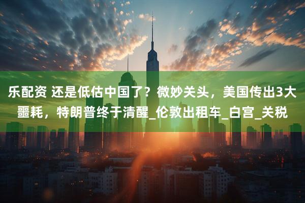 乐配资 还是低估中国了？微妙关头，美国传出3大噩耗，特朗普终于清醒_伦敦出租车_白宫_关税