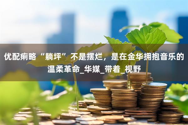 优配痢略 “躺坪” 不是摆烂，是在金华拥抱音乐的温柔革命_华媒_带着_视野