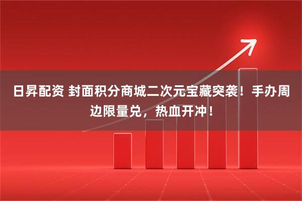 日昇配资 封面积分商城二次元宝藏突袭！手办周边限量兑，热血开冲！