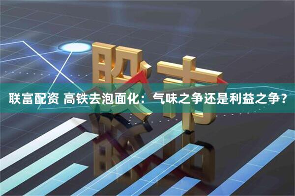 联富配资 高铁去泡面化：气味之争还是利益之争？