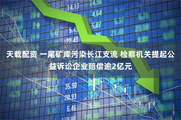 天载配资 一尾矿库污染长江支流 检察机关提起公益诉讼企业赔偿逾2亿元