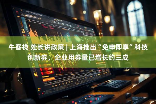 牛客栈 处长讲政策 | 上海推出“免申即享”科技创新券，企业用券量已增长约三成