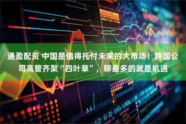 通盈配资 中国是值得托付未来的大市场！跨国公司高管齐聚“四叶草”，聊最多的就是机遇