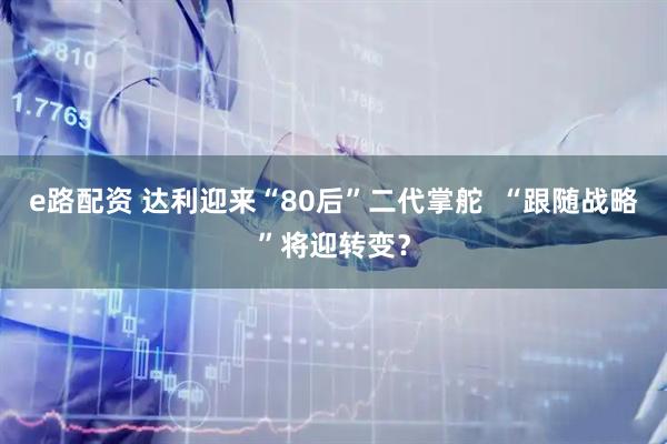 e路配资 达利迎来“80后”二代掌舵  “跟随战略”将迎转变？