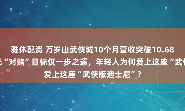 雅休配资 万岁山武侠城10个月营收突破10.68亿，距11亿元“对赌”目标仅一步之遥，年轻人为何爱上这座“武侠版迪士尼”？