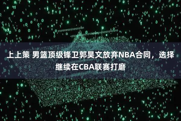 上上策 男篮顶级锋卫郭昊文放弃NBA合同，选择继续在CBA联赛打磨