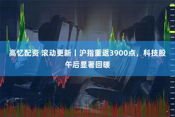 高忆配资 滚动更新丨沪指重返3900点，科技股午后显著回暖