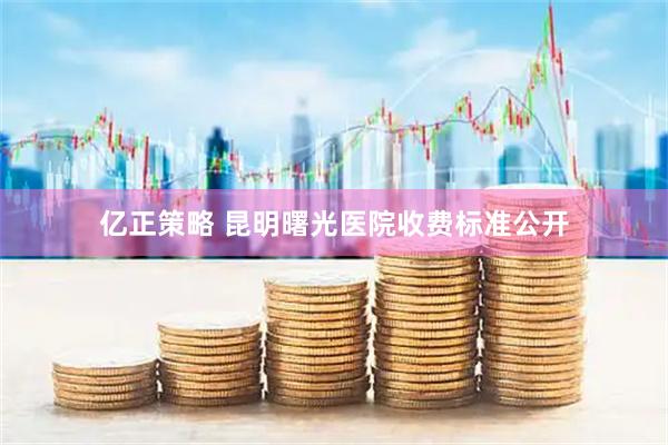亿正策略 昆明曙光医院收费标准公开