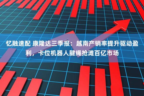 忆融速配 康隆达三季报:越南产销率提升驱动盈利,卡位机器人腱绳抢滩百亿市场