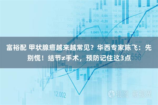 富裕配 甲状腺癌越来越常见？华西专家陈飞：先别慌！结节≠手术，预防记住这3点