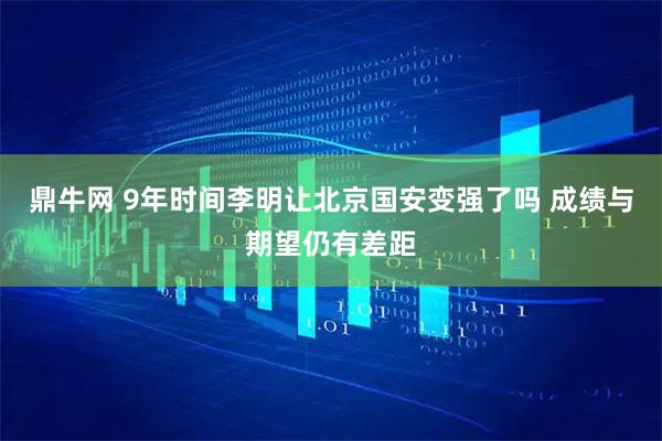 鼎牛网 9年时间李明让北京国安变强了吗 成绩与期望仍有差距
