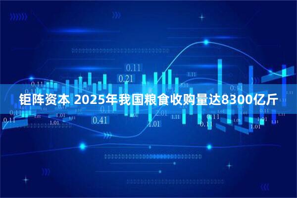 钜阵资本 2025年我国粮食收购量达8300亿斤